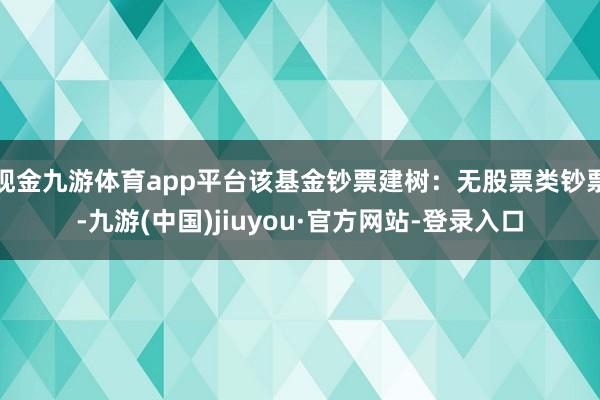 現金九游體育app平臺該基金鈔票建樹：無股票類鈔票-九游(中國)jiuyou·官方網站-登錄入口