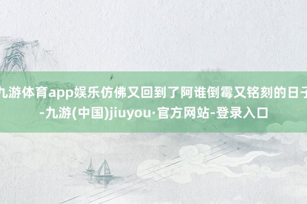 九游體育app娛樂仿佛又回到了阿誰倒霉又銘刻的日子-九游(中國)jiuyou·官方網站-登錄入口