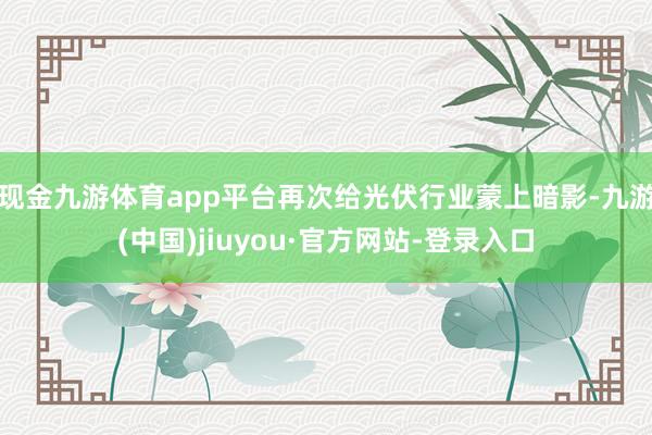 現金九游體育app平臺再次給光伏行業蒙上暗影-九游(中國)jiuyou·官方網站-登錄入口