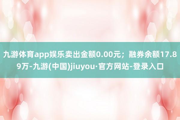 九游體育app娛樂賣出金額0.00元；融券余額17.89萬-九游(中國)jiuyou·官方網站-登錄入口
