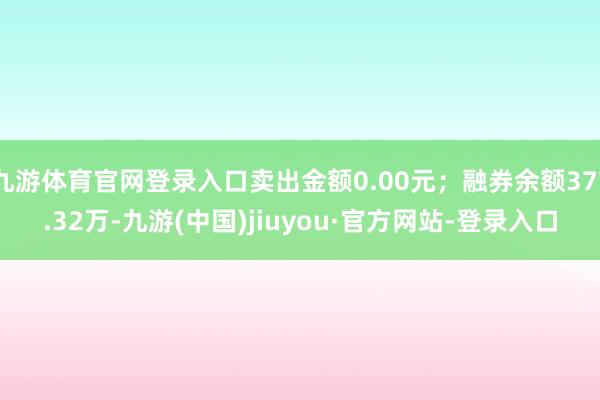 九游體育官網登錄入口賣出金額0.00元;融券余額377.32萬-九游(中國)jiuyou·官方網站-登錄入口