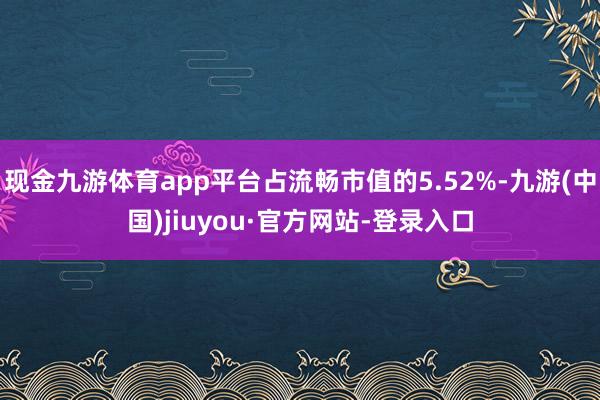 現金九游體育app平臺占流暢市值的5.52%-九游(中國)jiuyou·官方網站-登錄入口