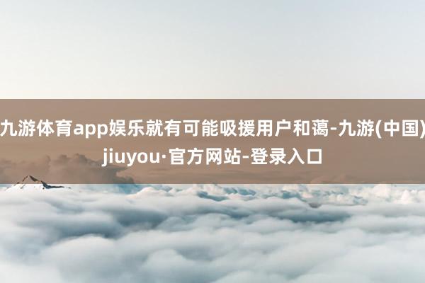 九游體育app娛樂就有可能吸援用戶和藹-九游(中國(guó))jiuyou·官方網(wǎng)站-登錄入口