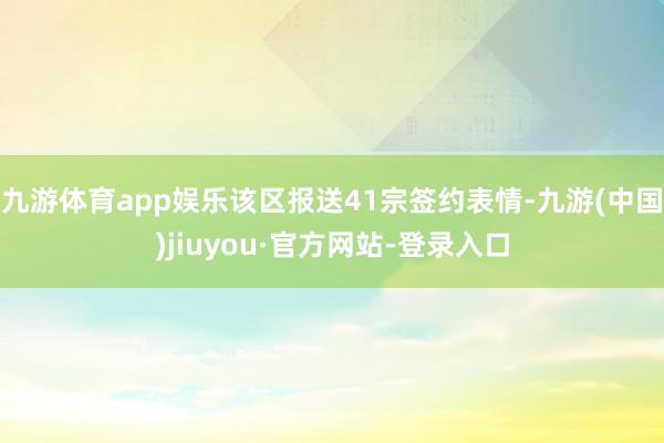 九游體育app娛樂該區報送41宗簽約表情-九游(中國)jiuyou·官方網站-登錄入口
