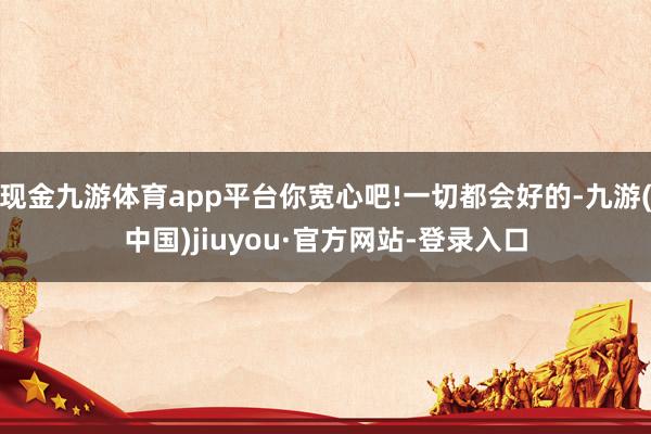 現金九游體育app平臺你寬心吧!一切都會好的-九游(中國)jiuyou·官方網站-登錄入口
