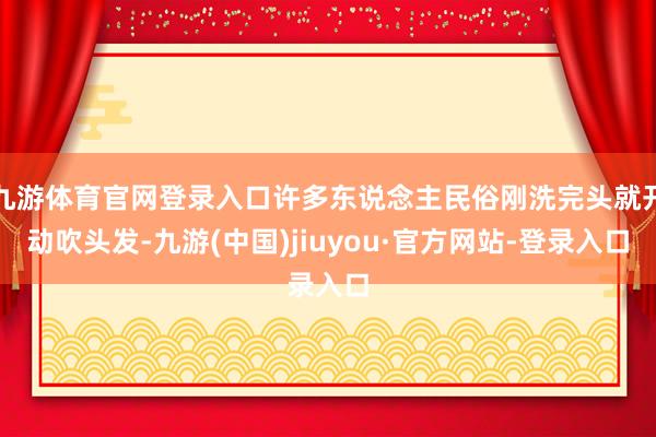 九游體育官網(wǎng)登錄入口許多東說念主民俗剛洗完頭就開動(dòng)吹頭發(fā)-九游(中國)jiuyou·官方網(wǎng)站-登錄入口
