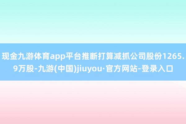 現金九游體育app平臺推斷打算減抓公司股份1265.9萬股-九游(中國)jiuyou·官方網站-登錄入口