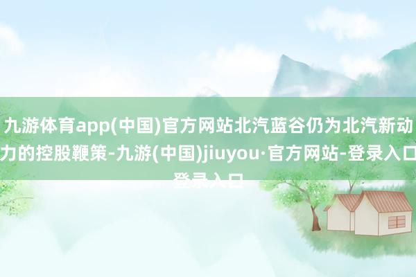 九游體育app(中國)官方網站北汽藍谷仍為北汽新動力的控股鞭策-九游(中國)jiuyou·官方網站-登錄入口