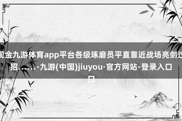 現金九游體育app平臺各級琢磨員平直靠近戰場亮劍過招……-九游(中國)jiuyou·官方網站-登錄入口