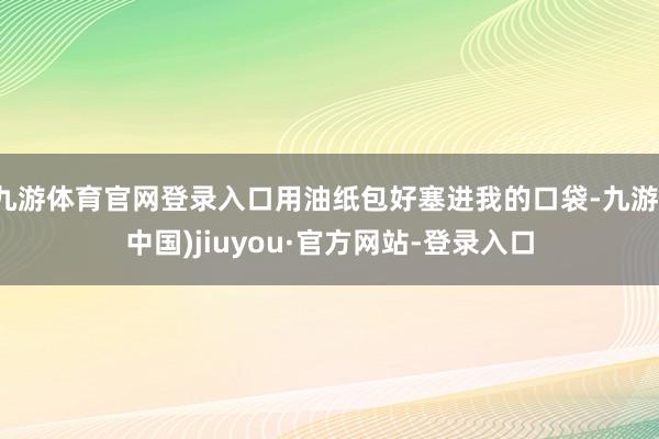 九游體育官網登錄入口用油紙包好塞進我的口袋-九游(中國)jiuyou·官方網站-登錄入口