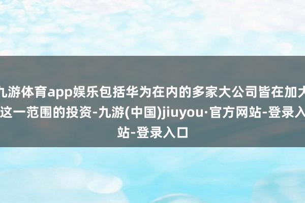 九游體育app娛樂包括華為在內的多家大公司皆在加大對這一范圍的投資-九游(中國)jiuyou·官方網站-登錄入口