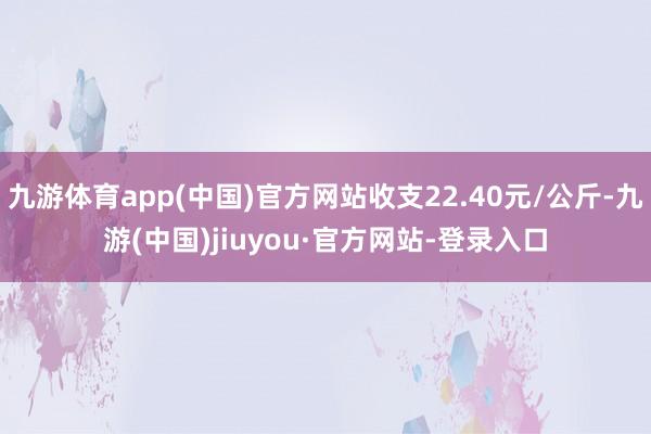 九游體育app(中國(guó))官方網(wǎng)站收支22.40元/公斤-九游(中國(guó))jiuyou·官方網(wǎng)站-登錄入口