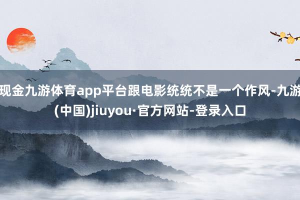 現金九游體育app平臺跟電影統統不是一個作風-九游(中國)jiuyou·官方網站-登錄入口