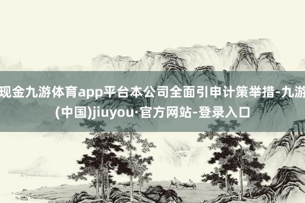 現金九游體育app平臺本公司全面引申計策舉措-九游(中國)jiuyou·官方網站-登錄入口