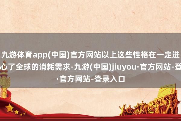 九游體育app(中國)官方網站以上這些性格在一定進程上稱心了全球的消耗需求-九游(中國)jiuyou·官方網站-登錄入口