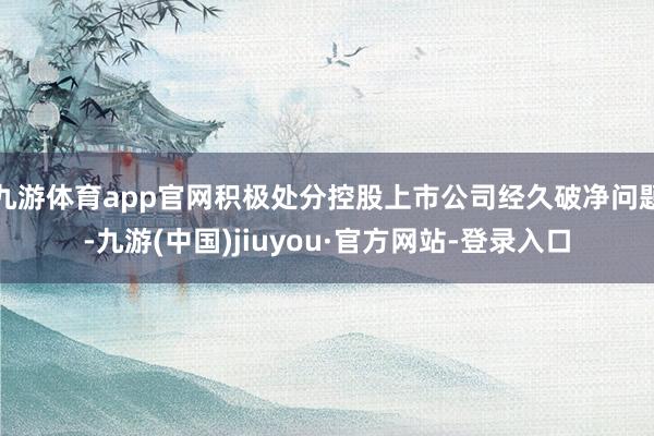 九游體育app官網積極處分控股上市公司經久破凈問題-九游(中國)jiuyou·官方網站-登錄入口