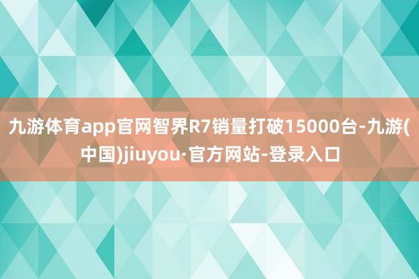 九游體育app官網智界R7銷量打破15000臺-九游(中國)jiuyou·官方網站-登錄入口