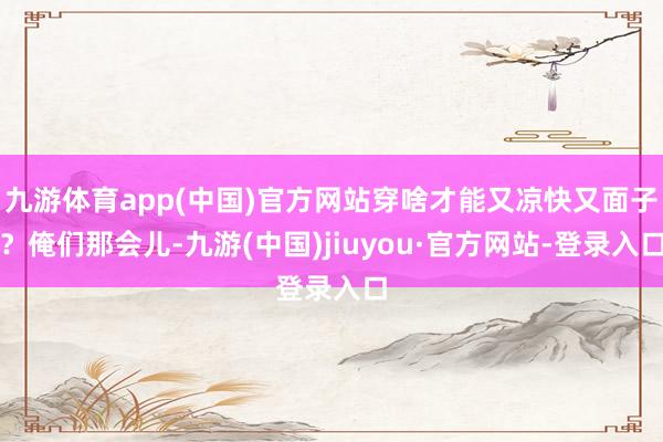 九游體育app(中國(guó))官方網(wǎng)站穿啥才能又涼快又面子?俺們那會(huì)兒-九游(中國(guó))jiuyou·官方網(wǎng)站-登錄入口