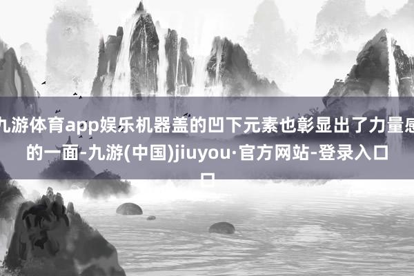 九游體育app娛樂機器蓋的凹下元素也彰顯出了力量感的一面-九游(中國)jiuyou·官方網站-登錄入口