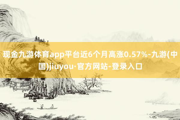 現金九游體育app平臺近6個月高漲0.57%-九游(中國)jiuyou·官方網站-登錄入口