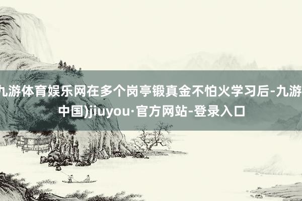 九游體育娛樂網在多個崗亭鍛真金不怕火學習后-九游(中國)jiuyou·官方網站-登錄入口