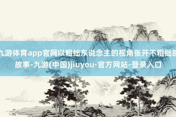 九游體育app官網以粗拙東說念主的視角張開不粗拙的故事-九游(中國)jiuyou·官方網站-登錄入口