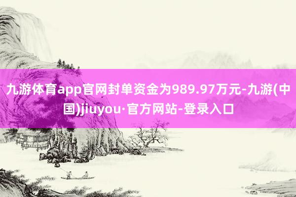 九游體育app官網封單資金為989.97萬元-九游(中國)jiuyou·官方網站-登錄入口