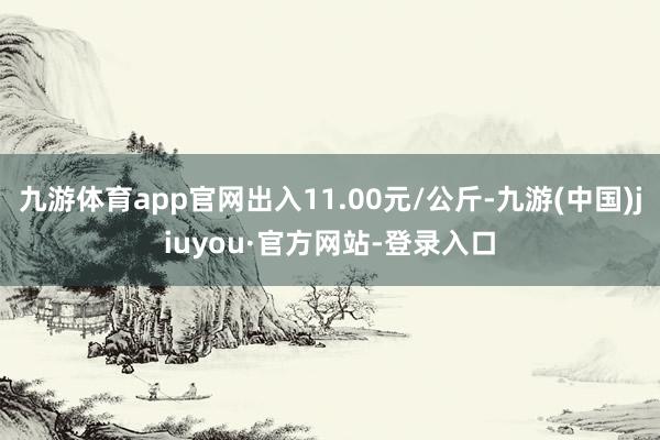 九游體育app官網出入11.00元/公斤-九游(中國)jiuyou·官方網站-登錄入口