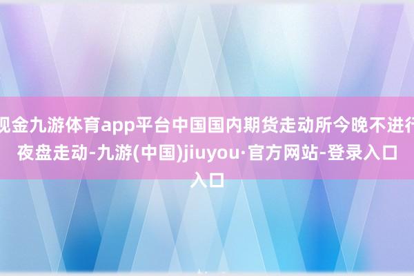 現金九游體育app平臺中國國內期貨走動所今晚不進行夜盤走動-九游(中國)jiuyou·官方網站-登錄入口