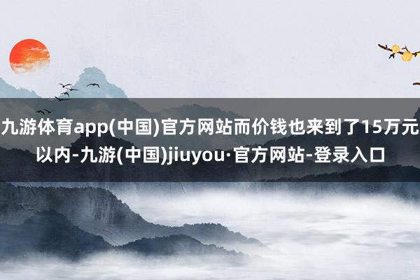 九游體育app(中國)官方網(wǎng)站而價錢也來到了15萬元以內(nèi)-九游(中國)jiuyou·官方網(wǎng)站-登錄入口