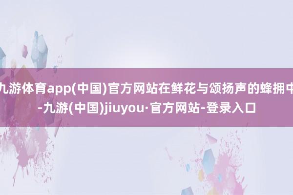 九游體育app(中國)官方網站在鮮花與頌揚聲的蜂擁中-九游(中國)jiuyou·官方網站-登錄入口