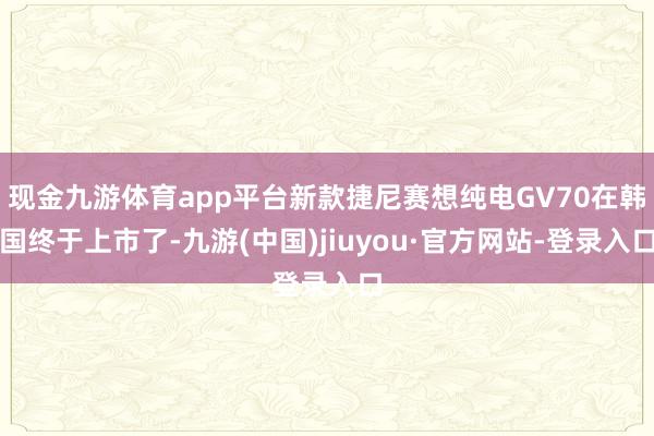 現金九游體育app平臺新款捷尼賽想純電GV70在韓國終于上市了-九游(中國)jiuyou·官方網站-登錄入口