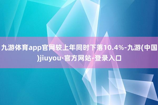 九游體育app官網較上年同時下落10.4%-九游(中國)jiuyou·官方網站-登錄入口