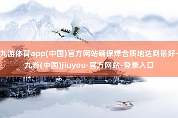 九游體育app(中國)官方網站確保焊合質地達到最好-九游(中國)jiuyou·官方網站-登錄入口