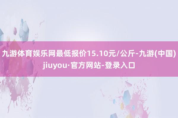 九游體育娛樂網最低報價15.10元/公斤-九游(中國)jiuyou·官方網站-登錄入口