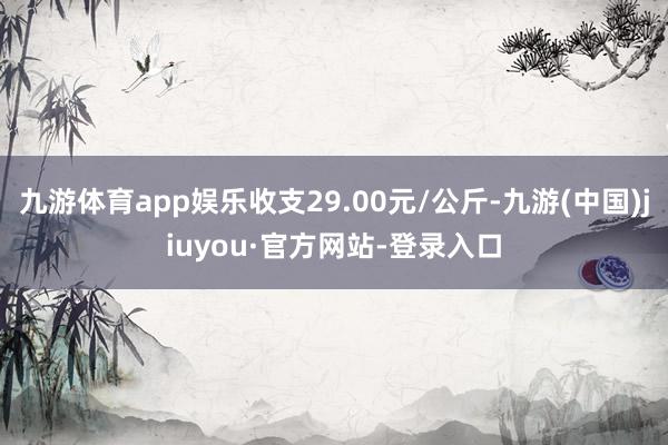 九游體育app娛樂收支29.00元/公斤-九游(中國)jiuyou·官方網站-登錄入口