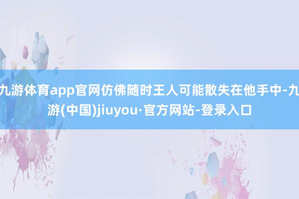 九游體育app官網仿佛隨時王人可能散失在他手中-九游(中國)jiuyou·官方網站-登錄入口