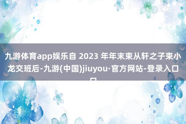 九游體育app娛樂自 2023 年年末束從軒之子束小龍交班后-九游(中國)jiuyou·官方網站-登錄入口