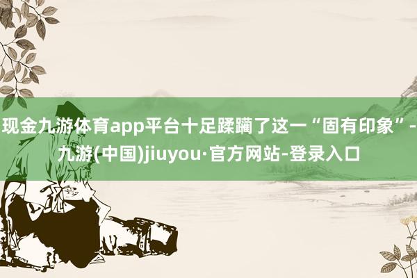 現金九游體育app平臺十足蹂躪了這一“固有印象”-九游(中國)jiuyou·官方網站-登錄入口