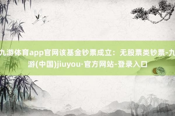 九游體育app官網(wǎng)該基金鈔票成立：無股票類鈔票-九游(中國)jiuyou·官方網(wǎng)站-登錄入口