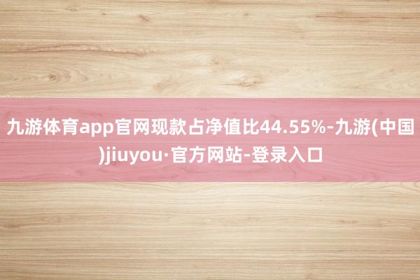 九游體育app官網現款占凈值比44.55%-九游(中國)jiuyou·官方網站-登錄入口