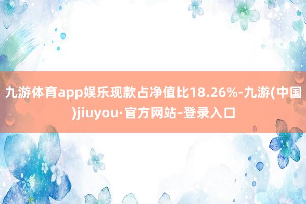 九游體育app娛樂現款占凈值比18.26%-九游(中國)jiuyou·官方網站-登錄入口
