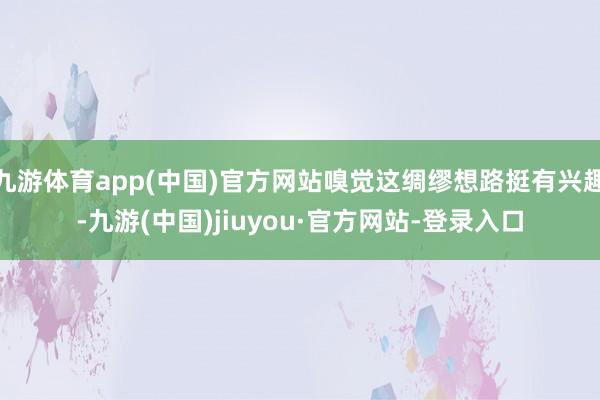 九游體育app(中國)官方網站嗅覺這綢繆想路挺有興趣-九游(中國)jiuyou·官方網站-登錄入口