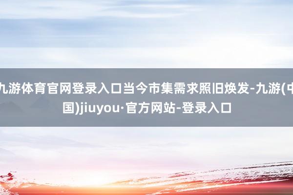 九游體育官網(wǎng)登錄入口當(dāng)今市集需求照舊煥發(fā)-九游(中國(guó))jiuyou·官方網(wǎng)站-登錄入口