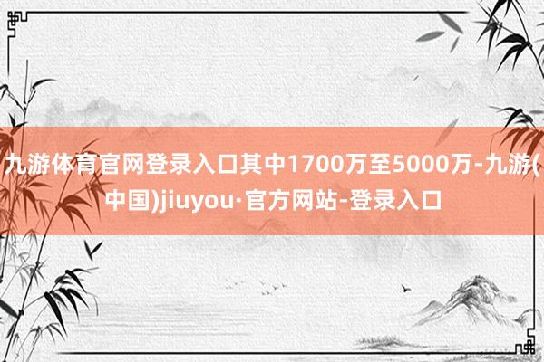 九游體育官網登錄入口其中1700萬至5000萬-九游(中國)jiuyou·官方網站-登錄入口
