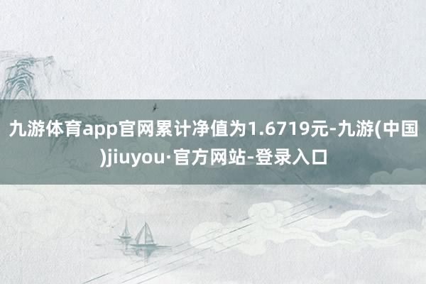 九游體育app官網(wǎng)累計(jì)凈值為1.6719元-九游(中國(guó))jiuyou·官方網(wǎng)站-登錄入口
