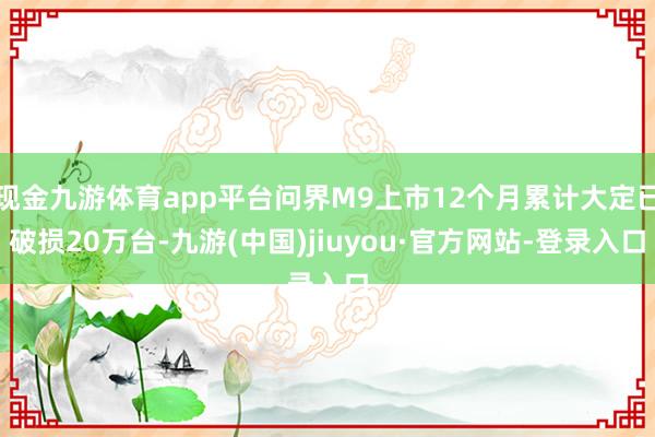 現(xiàn)金九游體育app平臺問界M9上市12個月累計大定已破損20萬臺-九游(中國)jiuyou·官方網(wǎng)站-登錄入口