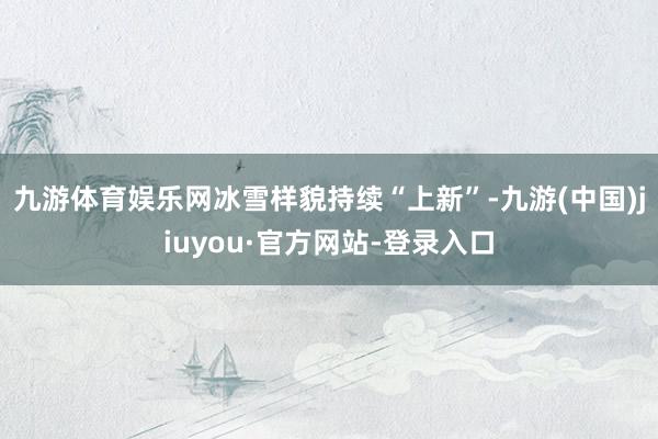 九游體育娛樂網冰雪樣貌持續“上新”-九游(中國)jiuyou·官方網站-登錄入口