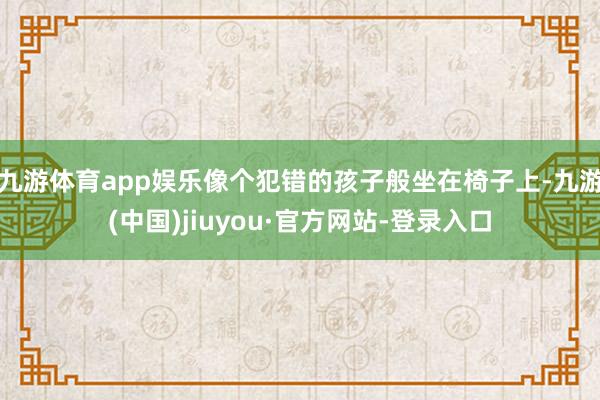 九游體育app娛樂像個犯錯的孩子般坐在椅子上-九游(中國)jiuyou·官方網站-登錄入口