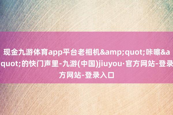 現金九游體育app平臺老相機"咔嚓"的快門聲里-九游(中國)jiuyou·官方網站-登錄入口
